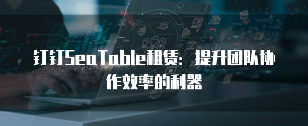 钉钉SeaTable租赁：提升团队协作效率的利器