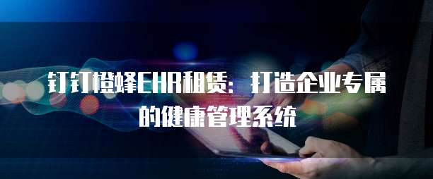 钉钉橙蜂EHR租赁：打造企业专属的健康管理系统