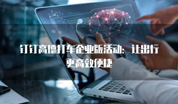 钉钉高德打车企业版活动：让出行更高效便捷
