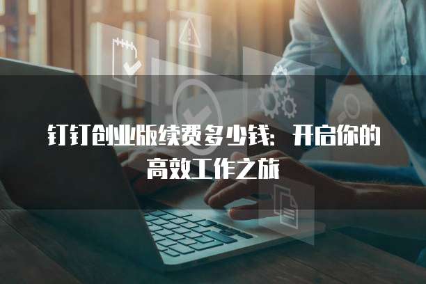 钉钉创业版续费多少钱：开启你的高效工作之旅