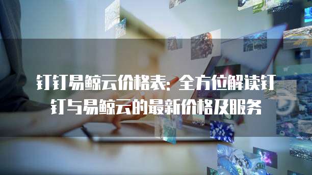 钉钉易鲸云价格表: 全方位解读钉钉与易鲸云的最新价格及服务