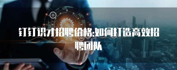钉钉识才招聘价格:如何打造高效招聘团队
