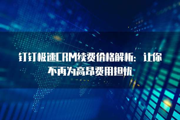 钉钉极速CRM续费价格解析：让你不再为高昂费用担忧