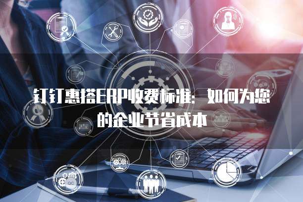 钉钉惠搭ERP收费标准：如何为您的企业节省成本
