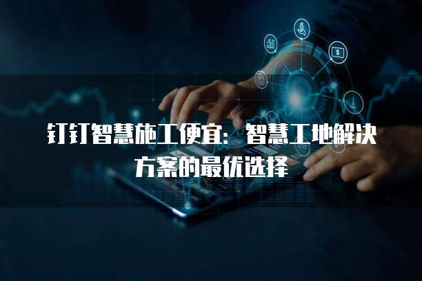 钉钉智慧施工便宜：智慧工地解决方案的最优选择