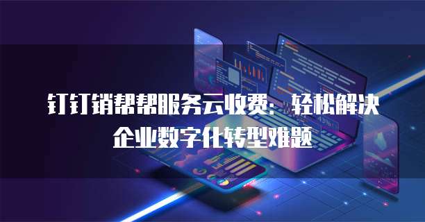 钉钉销帮帮服务云收费:轻松解决企业数字化转型难题