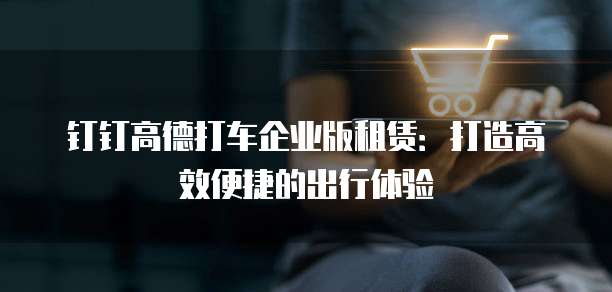 钉钉高德打车企业版租赁:打造高效便捷的出行体验