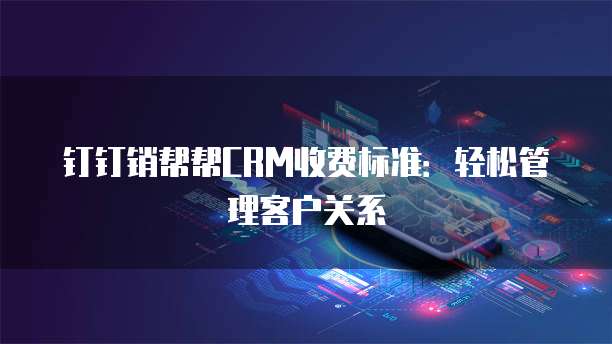 钉钉销帮帮CRM收费标准:轻松管理客户关系