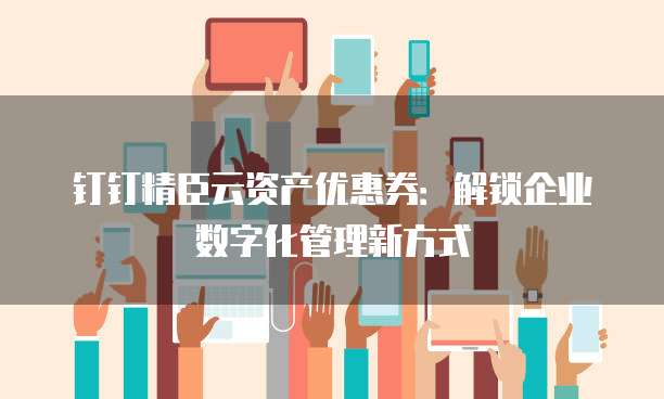 钉钉精臣云资产优惠券:解锁企业数字化管理新方式