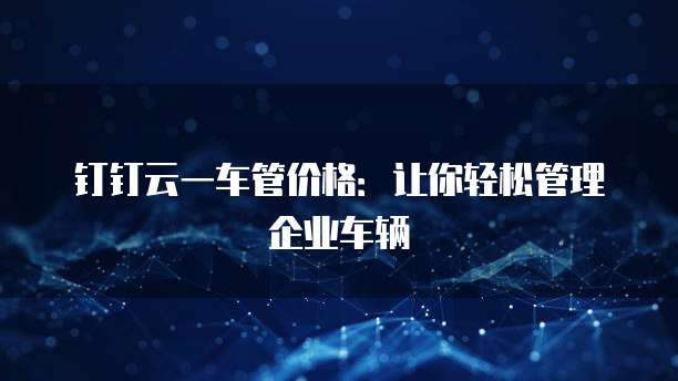 钉钉云一车管价格:让你轻松管理企业车辆