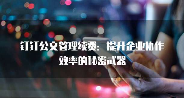 钉钉公文管理续费:提升企业协作效率的秘密武器
