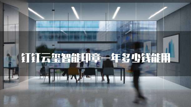 钉钉云玺智能印章一年多少钱能用