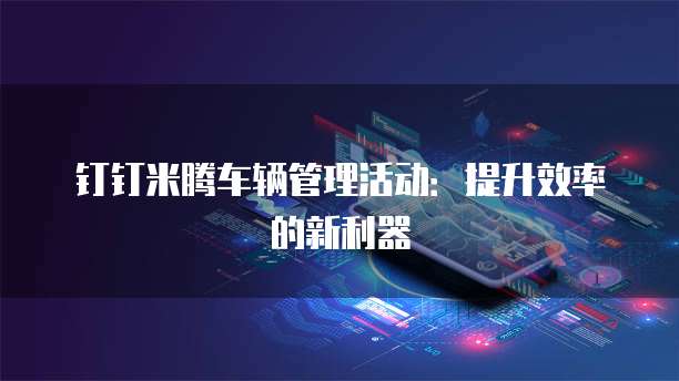 钉钉米腾车辆管理活动：提升效率的新利器
