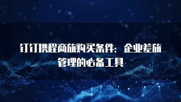 钉钉携程商旅购买条件:企业差旅管理的必备工具