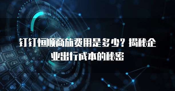 钉钉恒顺商旅费用是多少？揭秘企业出行成本的秘密
