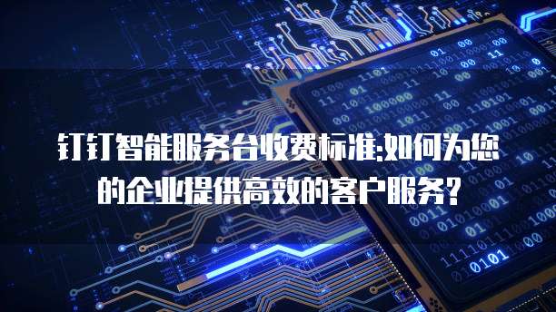 钉钉智能服务台收费标准:如何为您的企业提供高效的客户服务?