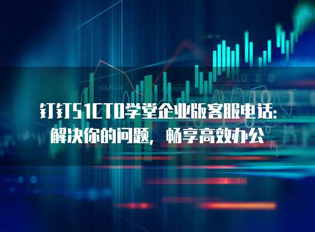 钉钉51CTO学堂企业版客服电话:解决你的问题,畅享高效办公