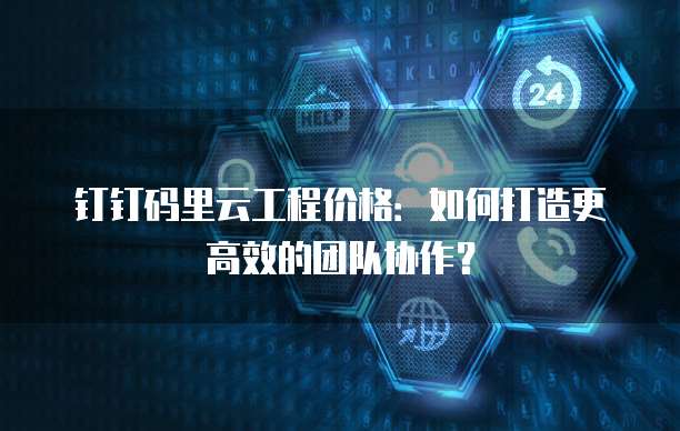 钉钉码里云工程价格：如何打造更高效的团队协作？