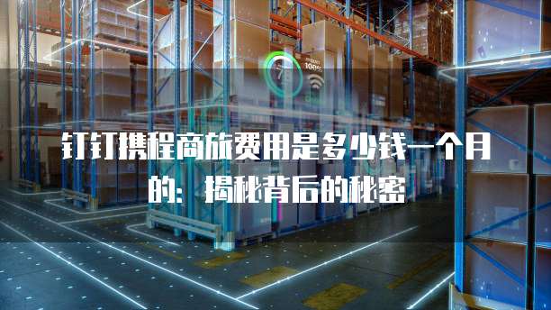钉钉携程商旅费用是多少钱一个月的:揭秘背后的秘密