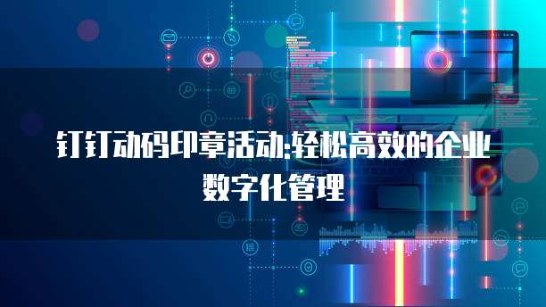 钉钉动码印章活动:轻松高效的企业数字化管理