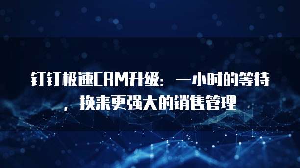 钉钉极速CRM升级:一小时的等待,换来更强大的销售管理