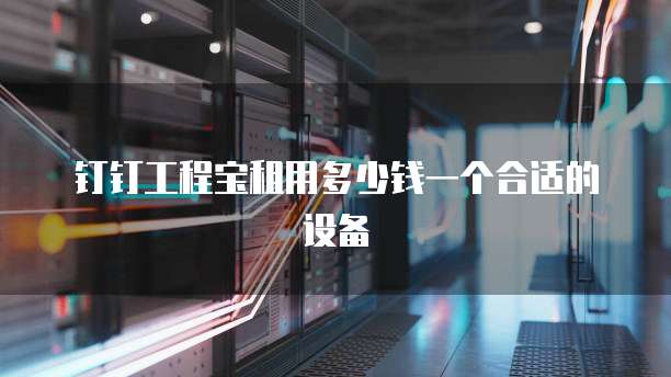 钉钉工程宝租用多少钱一个合适的设备