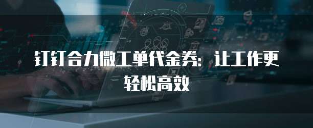 钉钉合力微工单代金券：让工作更轻松高效