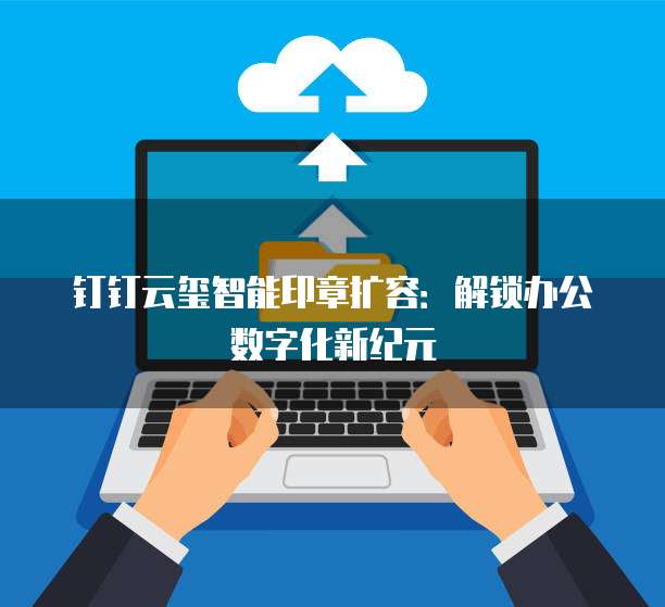 钉钉云玺智能印章扩容:解锁办公数字化新纪元