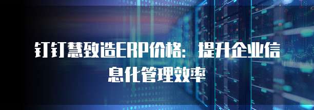 钉钉慧致造ERP价格：提升企业信息化管理效率
