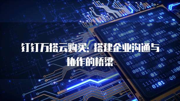 钉钉万搭云购买: 搭建企业沟通与协作的桥梁