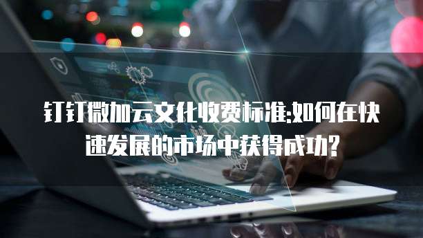 钉钉微加云文化收费标准:如何在快速发展的市场中获得成功?