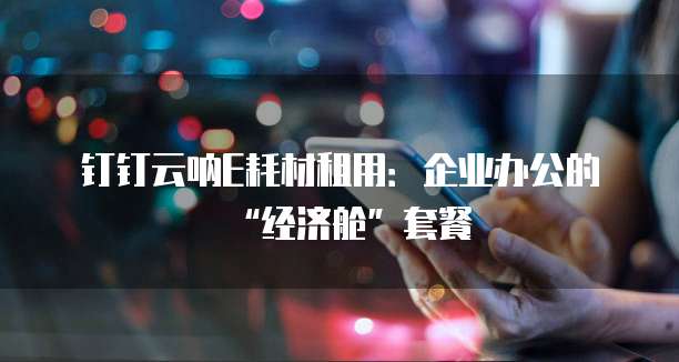 钉钉云呐E耗材租用:企业办公的“经济舱”套餐