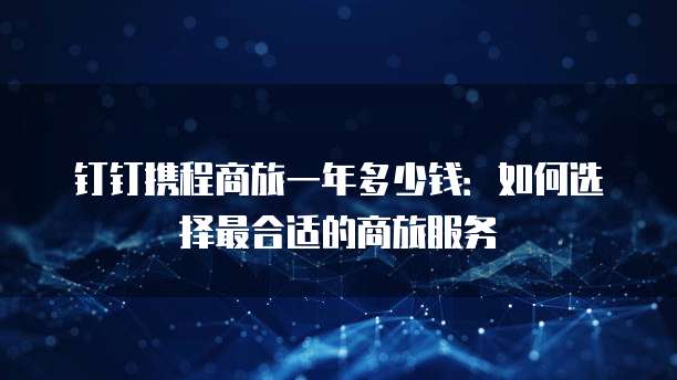钉钉携程商旅一年多少钱：如何选择最合适的商旅服务