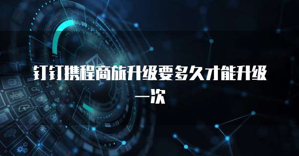 钉钉携程商旅升级要多久才能升级一次