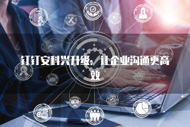 钉钉安科兴升级:让企业沟通更高效