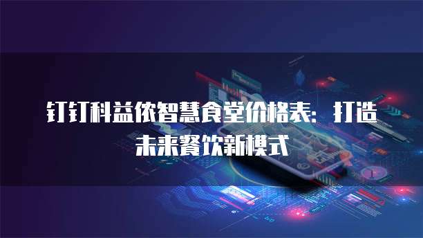 钉钉科益侬智慧食堂价格表：打造未来餐饮新模式
