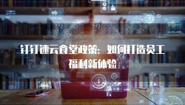 钉钉速云食堂政策:如何打造员工福利新体验