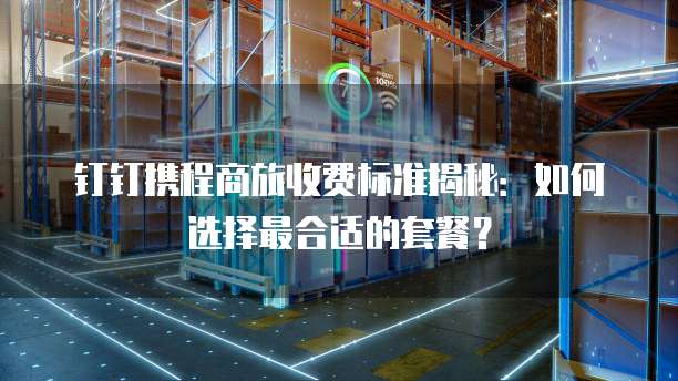 钉钉携程商旅收费标准揭秘：如何选择最合适的套餐？