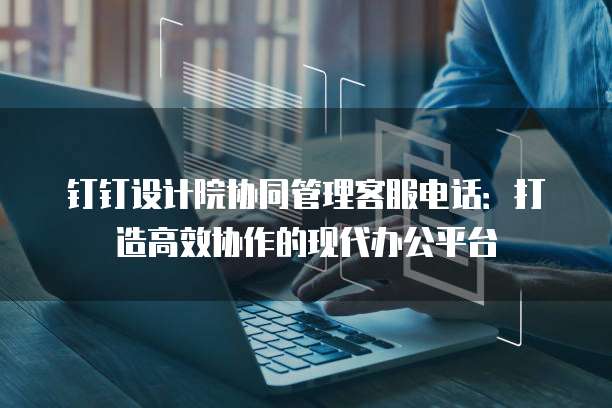 钉钉设计院协同管理客服电话:打造高效协作的现代办公平台