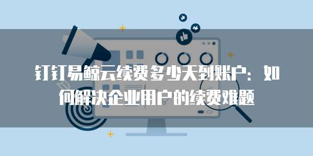 钉钉易鲸云续费多少天到账户：如何解决企业用户的续费难题