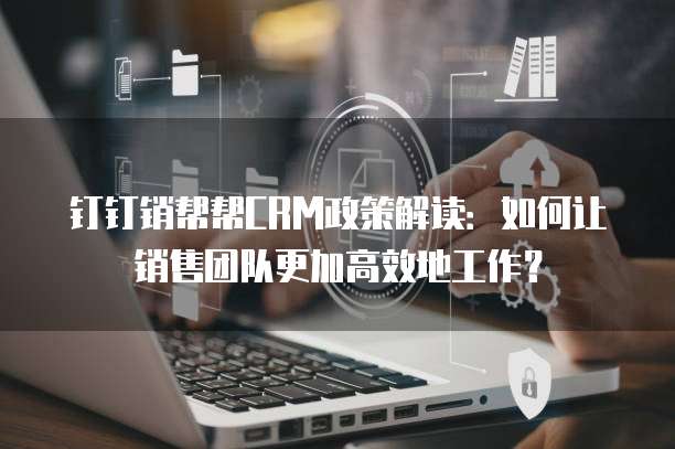 钉钉销帮帮CRM政策解读：如何让销售团队更加高效地工作？