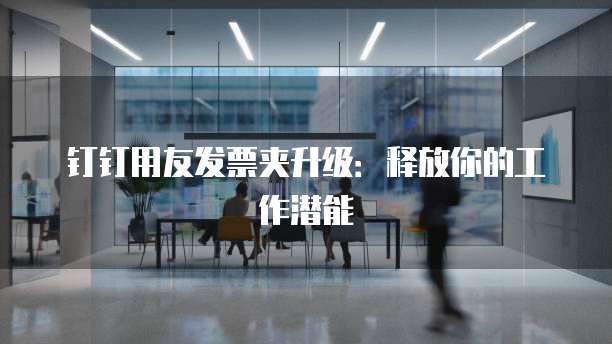 钉钉用友发票夹升级：释放你的工作潜能