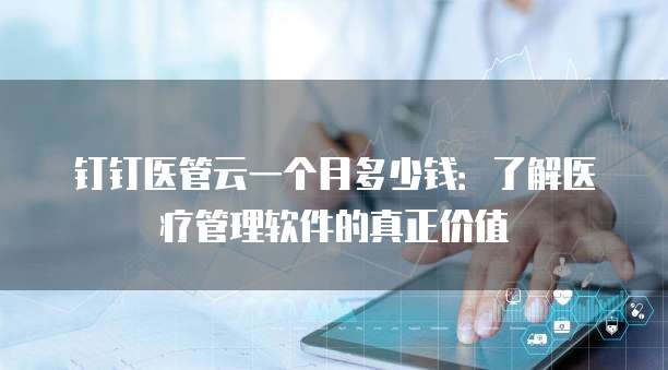 钉钉医管云一个月多少钱:了解医疗管理软件的真正价值