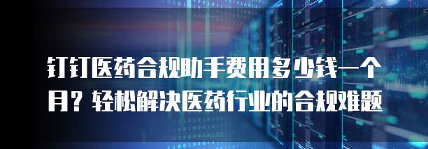 钉钉医药合规助手费用多少钱一个月?轻松解决医药行业的合规难题