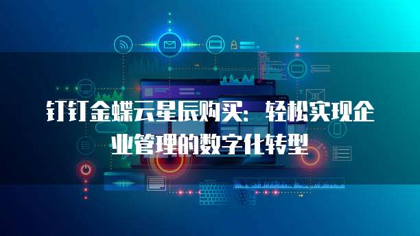 钉钉金蝶云星辰购买:轻松实现企业管理的数字化转型