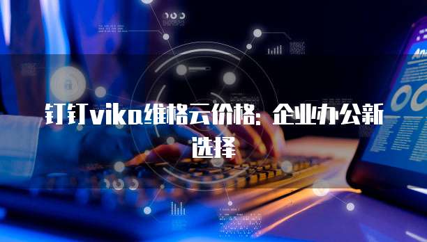 钉钉vika维格云价格: 企业办公新选择