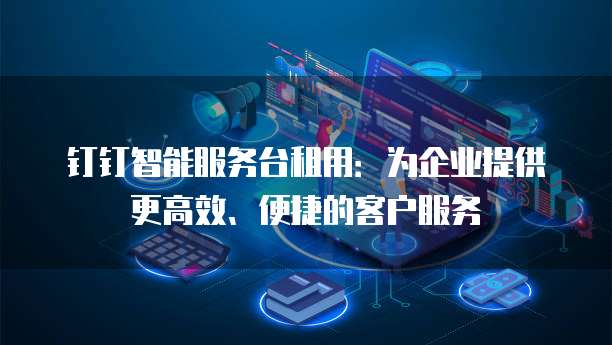 钉钉智能服务台租用：为企业提供更高效、便捷的客户服务