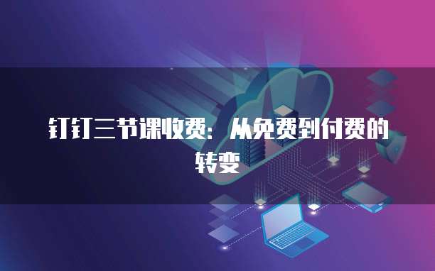 钉钉三节课收费:从免费到付费的转变