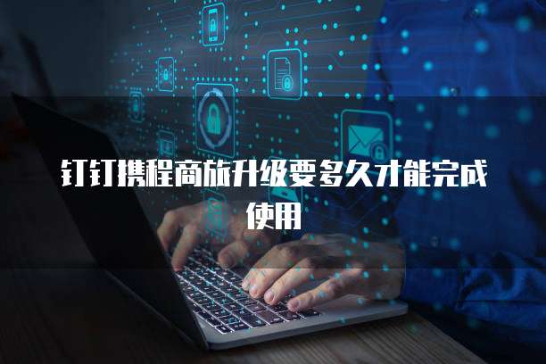 钉钉携程商旅升级要多久才能完成使用