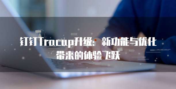 钉钉Tracup升级:新功能与优化带来的体验飞跃